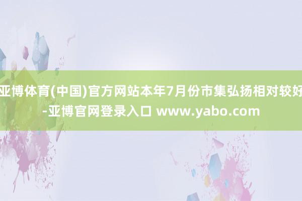 亚博体育(中国)官方网站本年7月份市集弘扬相对较好-亚博官网登录入口 www.yabo.com