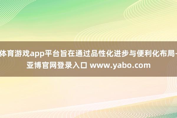 体育游戏app平台旨在通过品性化进步与便利化布局-亚博官网登录入口 www.yabo.com