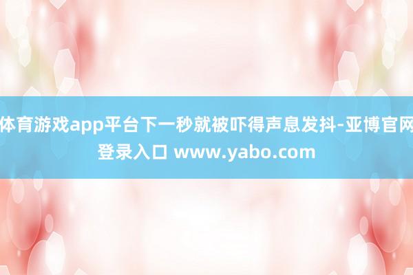 体育游戏app平台下一秒就被吓得声息发抖-亚博官网登录入口 www.yabo.com
