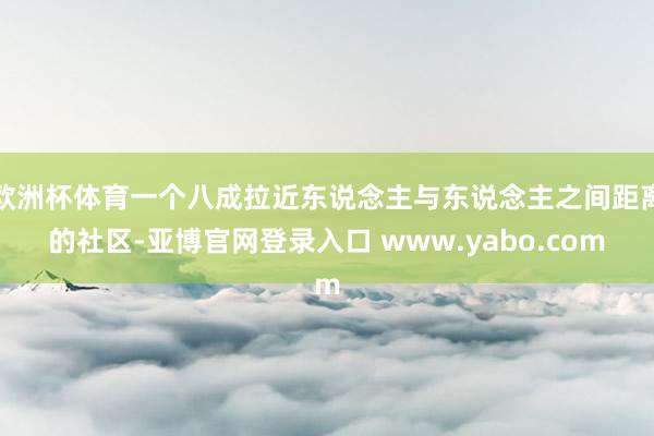 欧洲杯体育一个八成拉近东说念主与东说念主之间距离的社区-亚博官网登录入口 www.yabo.com
