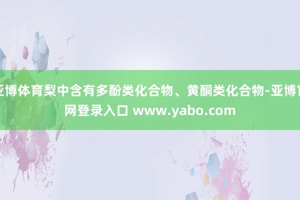 亚博体育梨中含有多酚类化合物、黄酮类化合物-亚博官网登录入口 www.yabo.com