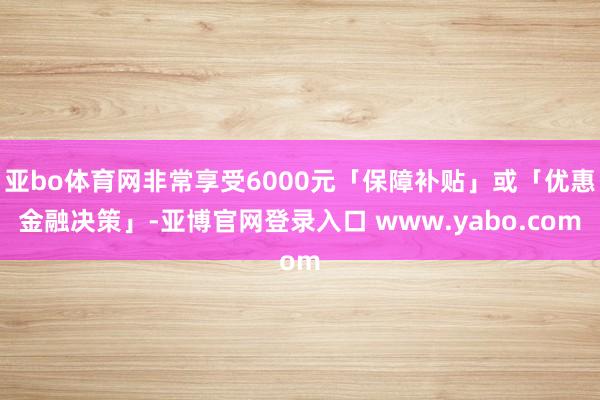 亚bo体育网非常享受6000元「保障补贴」或「优惠金融决策」-亚博官网登录入口 www.yabo.com
