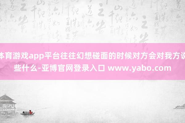 体育游戏app平台往往幻想碰面的时候对方会对我方说些什么-亚博官网登录入口 www.yabo.com