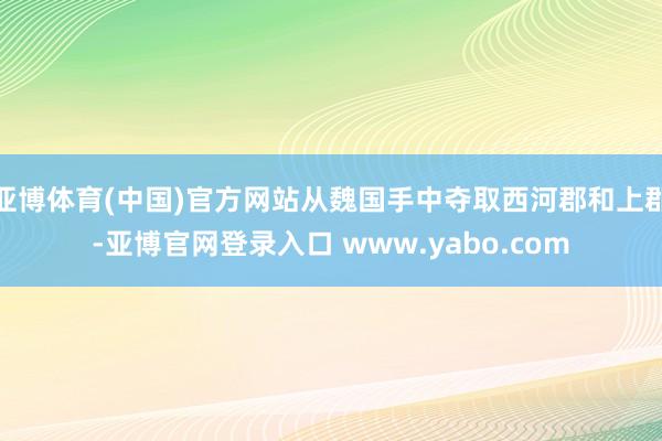 亚博体育(中国)官方网站从魏国手中夺取西河郡和上郡-亚博官网登录入口 www.yabo.com