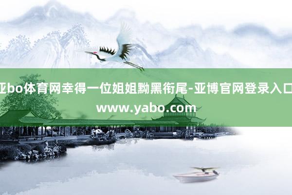 亚bo体育网幸得一位姐姐黝黑衔尾-亚博官网登录入口 www.yabo.com