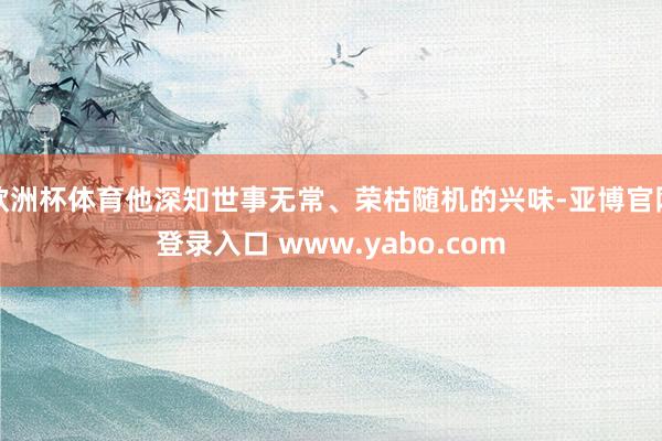 欧洲杯体育他深知世事无常、荣枯随机的兴味-亚博官网登录入口 www.yabo.com