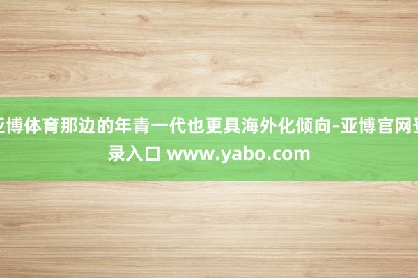 亚博体育那边的年青一代也更具海外化倾向-亚博官网登录入口 www.yabo.com
