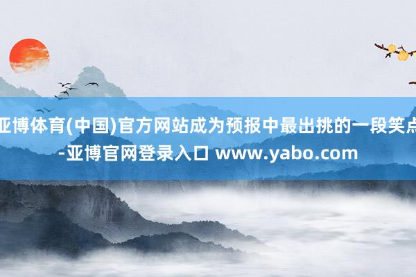 亚博体育(中国)官方网站成为预报中最出挑的一段笑点-亚博官网登录入口 www.yabo.com