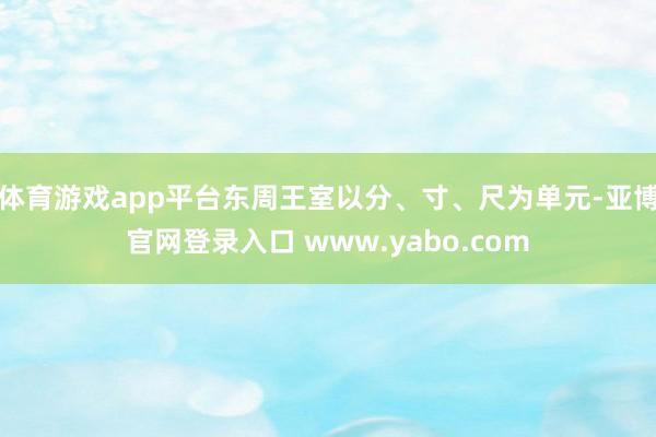 体育游戏app平台东周王室以分、寸、尺为单元-亚博官网登录入口 www.yabo.com