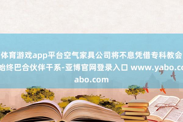 体育游戏app平台空气家具公司将不息凭借专科教会、始终巴合伙伴干系-亚博官网登录入口 www.yabo.com
