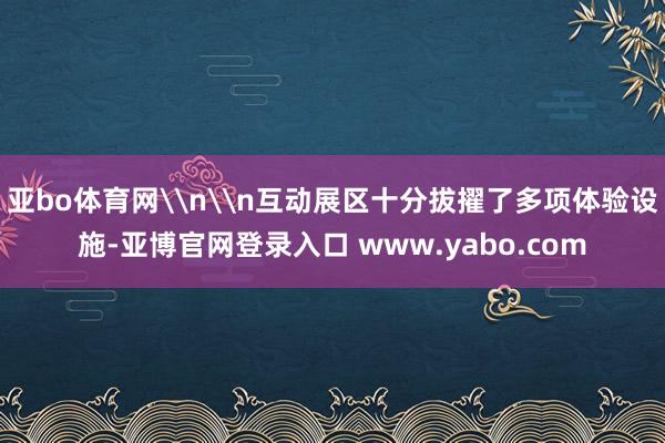 亚bo体育网\n\n互动展区十分拔擢了多项体验设施-亚博官网登录入口 www.yabo.com
