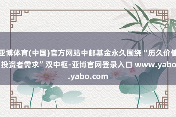 亚博体育(中国)官方网站中邮基金永久围绕“历久价值”与“投资者需求”双中枢-亚博官网登录入口 www.yabo.com