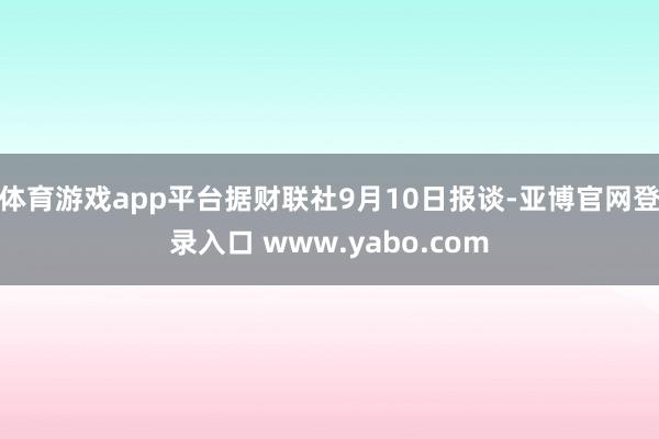 体育游戏app平台据财联社9月10日报谈-亚博官网登录入口 www.yabo.com