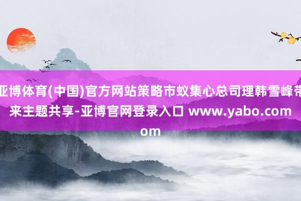 亚博体育(中国)官方网站策略市蚁集心总司理韩雪峰带来主题共享-亚博官网登录入口 www.yabo.com