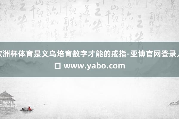 欧洲杯体育是义乌培育数字才能的戒指-亚博官网登录入口 www.yabo.com
