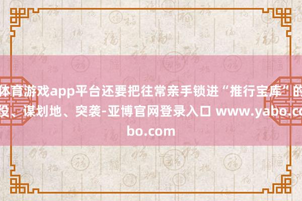 体育游戏app平台还要把往常亲手锁进“推行宝库”的战役、谋划地、突袭-亚博官网登录入口 www.yabo.com