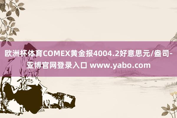 欧洲杯体育COMEX黄金报4004.2好意思元/盎司-亚博官网登录入口 www.yabo.com