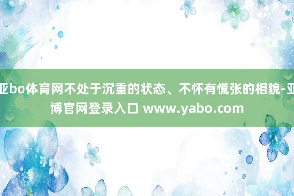 亚bo体育网不处于沉重的状态、不怀有慌张的相貌-亚博官网登录入口 www.yabo.com