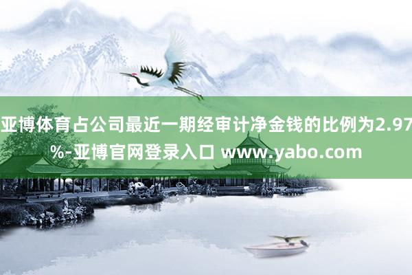 亚博体育占公司最近一期经审计净金钱的比例为2.97%-亚博官网登录入口 www.yabo.com