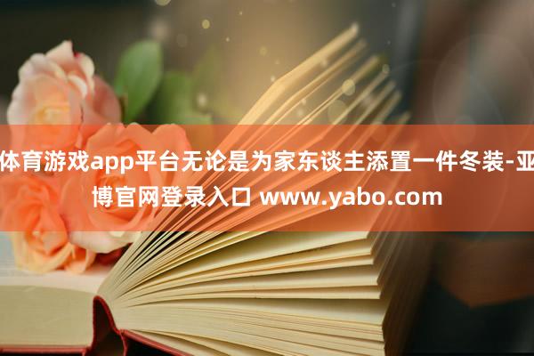 体育游戏app平台无论是为家东谈主添置一件冬装-亚博官网登录入口 www.yabo.com