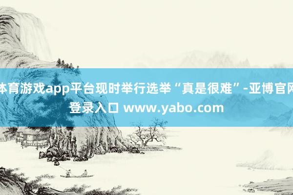 体育游戏app平台现时举行选举“真是很难”-亚博官网登录入口 www.yabo.com