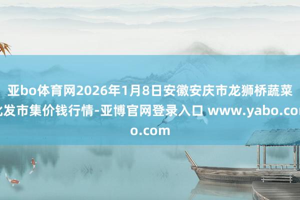 亚bo体育网2026年1月8日安徽安庆市龙狮桥蔬菜批发市集价钱行情-亚博官网登录入口 www.yabo.com