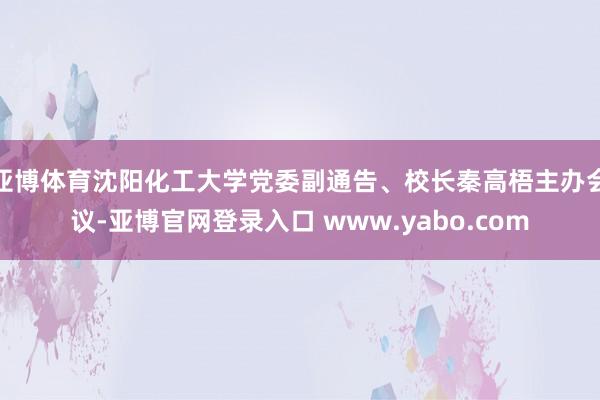 亚博体育沈阳化工大学党委副通告、校长秦高梧主办会议-亚博官网登录入口 www.yabo.com