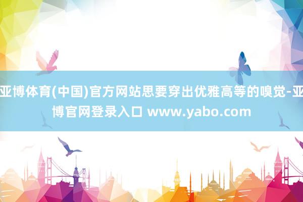 亚博体育(中国)官方网站思要穿出优雅高等的嗅觉-亚博官网登录入口 www.yabo.com