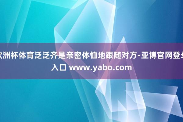欧洲杯体育泛泛齐是亲密体恤地跟随对方-亚博官网登录入口 www.yabo.com