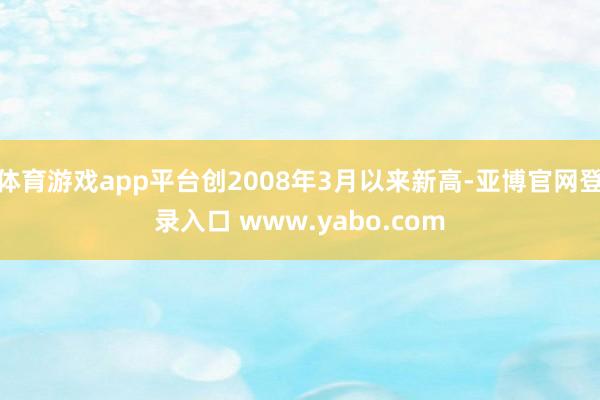 体育游戏app平台创2008年3月以来新高-亚博官网登录入口 www.yabo.com